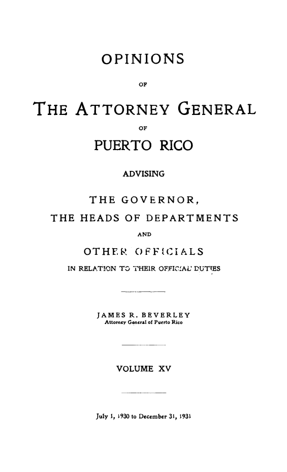 handle is hein.sag/sagpr0057 and id is 1 raw text is: OPINIONS
OF
THE ATTORNEY GENERAL
OF
PUERTO RICO
ADVISING
THE GOVERNOR,
THE HEADS OF DEPARTMENTS
AND
OTHER OFFICIALS
IN RELATION TO THEIR OFJFlCAI. DUTTES
JAMES R. BEVERLEY
Attorney General of Puerto Rico
VOLUME XV

July 1, 1930 to December 31, 1931



