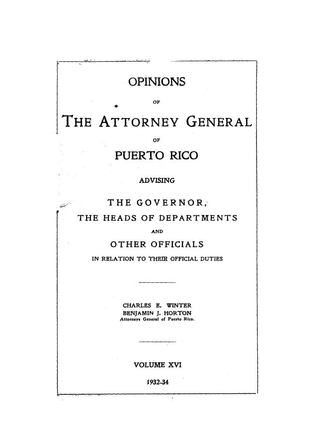 handle is hein.sag/sagpr0058 and id is 1 raw text is: OPINIONS
OF
THE ATTORNEY GENERAL
OF
PUERTO RICO
ADVISING
THE GOVERNOR,
THE HEADS OF DEPARTMENTS
AND
OTHER OFFICIALS

IN RELATION TO THEIR OFFICIAL DUTIES
CHARLES E. WINTER
BENJAMIN J. HORTON
Attorneys General of Puerto Rico.
VOLUME XVI

1932-34


