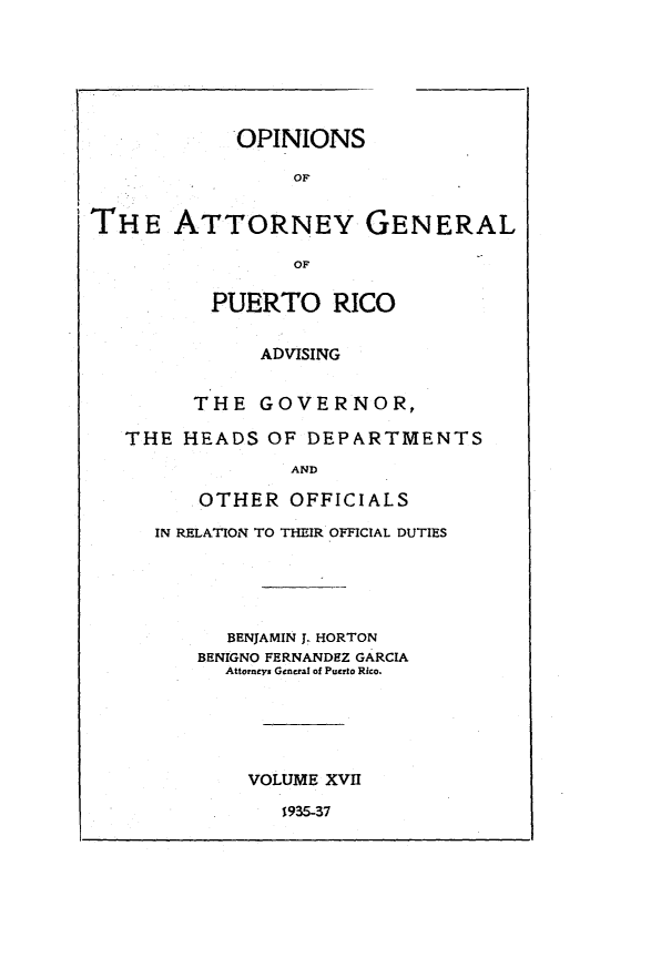 handle is hein.sag/sagpr0059 and id is 1 raw text is: OPINIONS
OF
THE ATTORNEY GENERAL
OF
PUERTO RICO
ADVISING
THE GOVERNOR,
THE HEADS OF DEPARTMENTS
AND
OTHER OFFICIALS

IN RELATION TO THEIR OFFICIAL DUTIES
BENJAMIN J. HORTON
BENIGNO FERNANDEZ GARCIA
Attorneys General of Puerto Rico.
VOLUME XVII

1935-37


