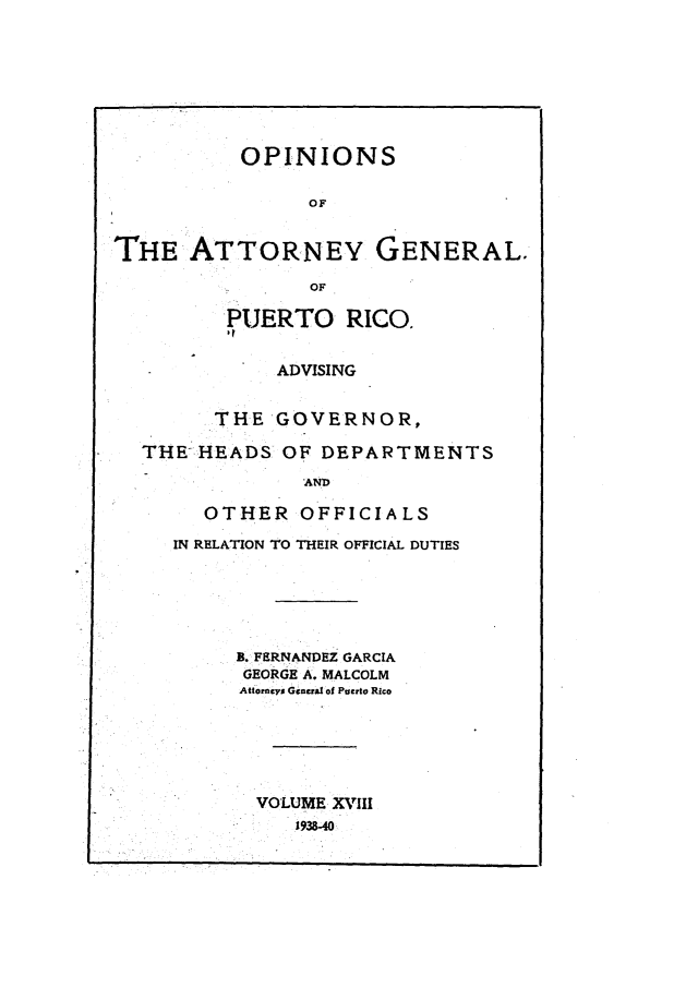 handle is hein.sag/sagpr0060 and id is 1 raw text is: OPINIONS
OF
THE ATTORNEY GENERAL.
OF
PUERTO RICO.
ADVISING
THE GOVERNOR,
THE-HEADS OF DEPARTMENTS
AND
OTHER OFFICIALS
IN RELATION TO THEIR OFFICIAL DUTIES
B. FERNANDEZ GARCIA
GEORGE A. MALCOLM
Attorncys General of Puerto Rico
VOLUME XVIII
1938-40


