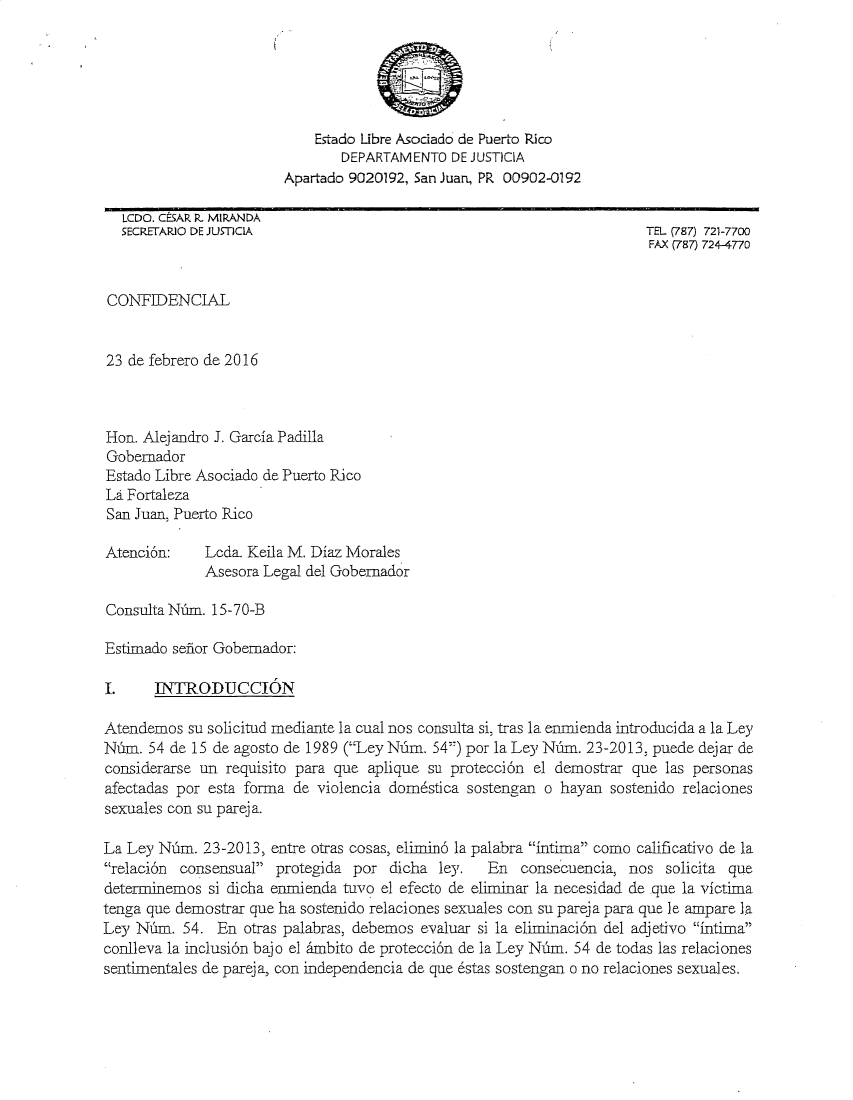 handle is hein.sag/sagpr2016 and id is 1 raw text is: 






                            Estado Libre Asociado de Puerto Rico
                               DEPARTAM ENTO DE JUSTICIA
                        Apartado 9020192, San Juan, PR 00902-0192

   LCDO. CESAR P- MIPANDA
   SECRETAPJO DE JUSTICIA                                               TEL (787) 721-7700
                                                                        FAX (787) 724-4770


CONTFIDENCIAL


23 de febrero de 2016



Hon. Alejandro J. Garcia Padilla
Gobernador
Estado Libre Asociado de Puerto Rico
La Fortaleza
San Juan, Puerto Rico

Atenci6n:    Lcda. Keila M. Diaz Morales
             Asesora Legal del Gobernador

Consulta Nim. 15-70-B

Estimado sefior Gobemador:

.      INTRODUCC6N

Atendemos su solicitud mediante la cual nos consulta si, tras la enmienda introducida a la Ley
NMun. 54 de 15 de agosto de 1989 (Ley Nndm. 54) por la Ley Ni6m. 23-2013, puede dejar de
considerarse un requisito para que aplique su protecci6n el demostrar que las personas
afectadas por esta forma de violencia domstica sostengan o hayan sostenido relaciones
sexuales con su parej a.

La Ley Nm. 23-2013, entre otras cosas, elimind la palabra intima como calificativo de la
relaci&n consensual protegida por dicha ley.     En consecuencia, nos solicita que
determinemos si dicha enmienda tuvo el efecto de eliminar la necesidad de que la victima
tenga que demostrar que ha sostenido relaciones sexuales con su pareja para que le ampare la
Ley Nfim. 54. En otras palabras, debemos evaluar si la eliminaci6n del adjetivo intima
conlieva la inclusi6n bajo el -mbito de protecci6n de la Ley N-dm. 54 de todas las relaciones
sentimentales de pareja, con independencia de que 6stas sostengan o no relaciones sexuales.


