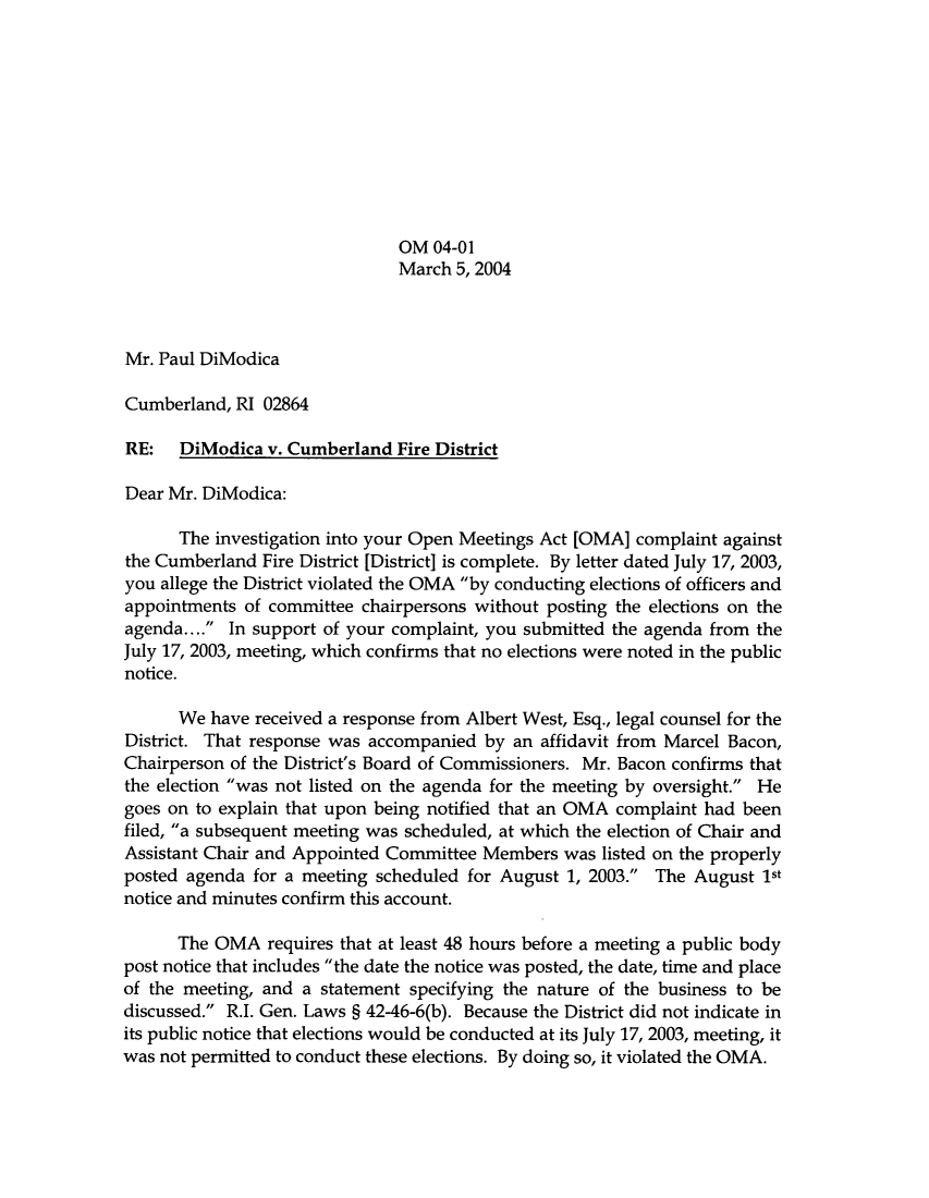 handle is hein.sag/sagri0001 and id is 1 raw text is: OM 04-01
March 5, 2004
Mr. Paul DiModica
Cumberland, RI 02864
RE: DiModica v. Cumberland Fire District
Dear Mr. DiModica:
The investigation into your Open Meetings Act [OMA] complaint against
the Cumberland Fire District [District] is complete. By letter dated July 17, 2003,
you allege the District violated the OMA by conducting elections of officers and
appointments of committee chairpersons without posting the elections on the
agenda.... In support of your complaint, you submitted the agenda from the
July 17, 2003, meeting, which confirms that no elections were noted in the public
notice.
We have received a response from Albert West, Esq., legal counsel for the
District. That response was accompanied by an affidavit from Marcel Bacon,
Chairperson of the District's Board of Commissioners. Mr. Bacon confirms that
the election was not listed on the agenda for the meeting by oversight. He
goes on to explain that upon being notified that an OMA complaint had been
filed, a subsequent meeting was scheduled, at which the election of Chair and
Assistant Chair and Appointed Committee Members was listed on the properly
posted agenda for a meeting scheduled for August 1, 2003. The August 1st
notice and minutes confirm this account.
The OMA requires that at least 48 hours before a meeting a public body
post notice that includes the date the notice was posted, the date, time and place
of the meeting, and a statement specifying the nature of the business to be
discussed. R.I. Gen. Laws § 42-46-6(b). Because the District did not indicate in
its public notice that elections would be conducted at its July 17, 2003, meeting, it
was not permitted to conduct these elections. By doing so, it violated the OMA.


