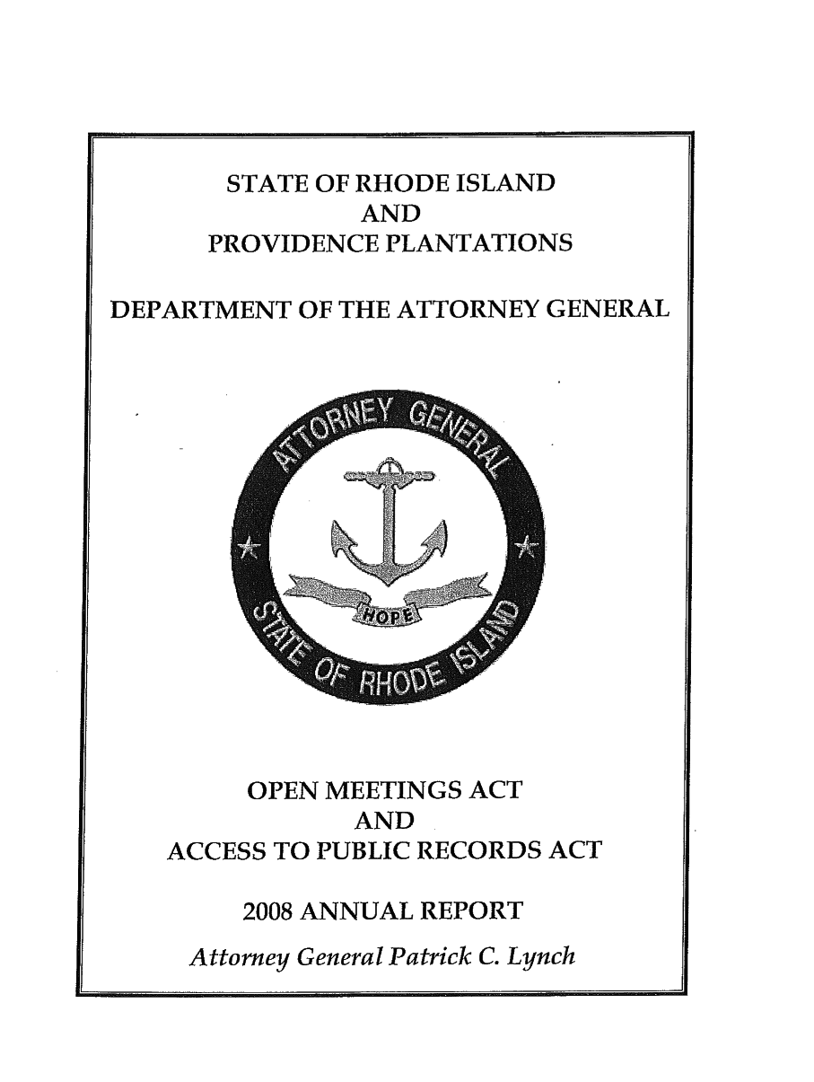 handle is hein.sag/sagri0024 and id is 1 raw text is: STATE OF RHODE ISLAND
AND
PROVIDENCE PLANTATIONS
DEPARTMENT OF THE ATTORNEY GENERAL

OPEN MEETINGS ACT
AND
ACCESS TO PUBLIC RECORDS ACT
2008 ANNUAL REPORT
Attorney General Patrick C. Lynch

RII  rll  Irr    11,                                                                                                                   Ill


