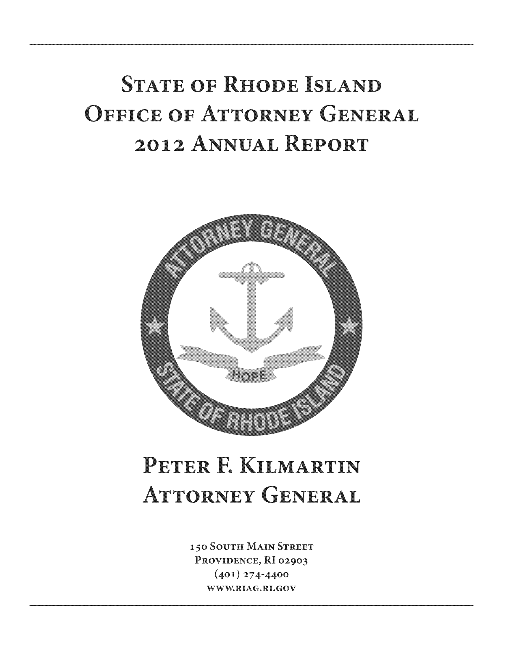 handle is hein.sag/sagri0028 and id is 1 raw text is: STATE OF RHD   SLAND
OFFICE OF ATTORNEY GENERAL
2o12 ANNUAL REPORT

PETER F., KLMARTIN
AT TORNEY GENERAL
150SoUTH MAIN STREET
PROVIDENCE, RI02903
(401) 274-44oo
WWW.RIAG.RI.GOV


