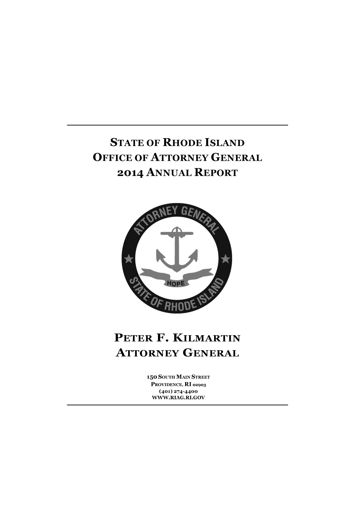 handle is hein.sag/sagri0034 and id is 1 raw text is: 













   STATE OF RHODE ISLAND
OFFICE OF ATTORNEY GENERAL
    2014 ANNUAL REPORT


PETER F. KILMARTIN
ATTORNEY GENERAL

      150 SOUTH MAIN STREET
      PROVIDENCE, R102903
        (401) 274-4400
      WWW.RIAG.RI.GOV


