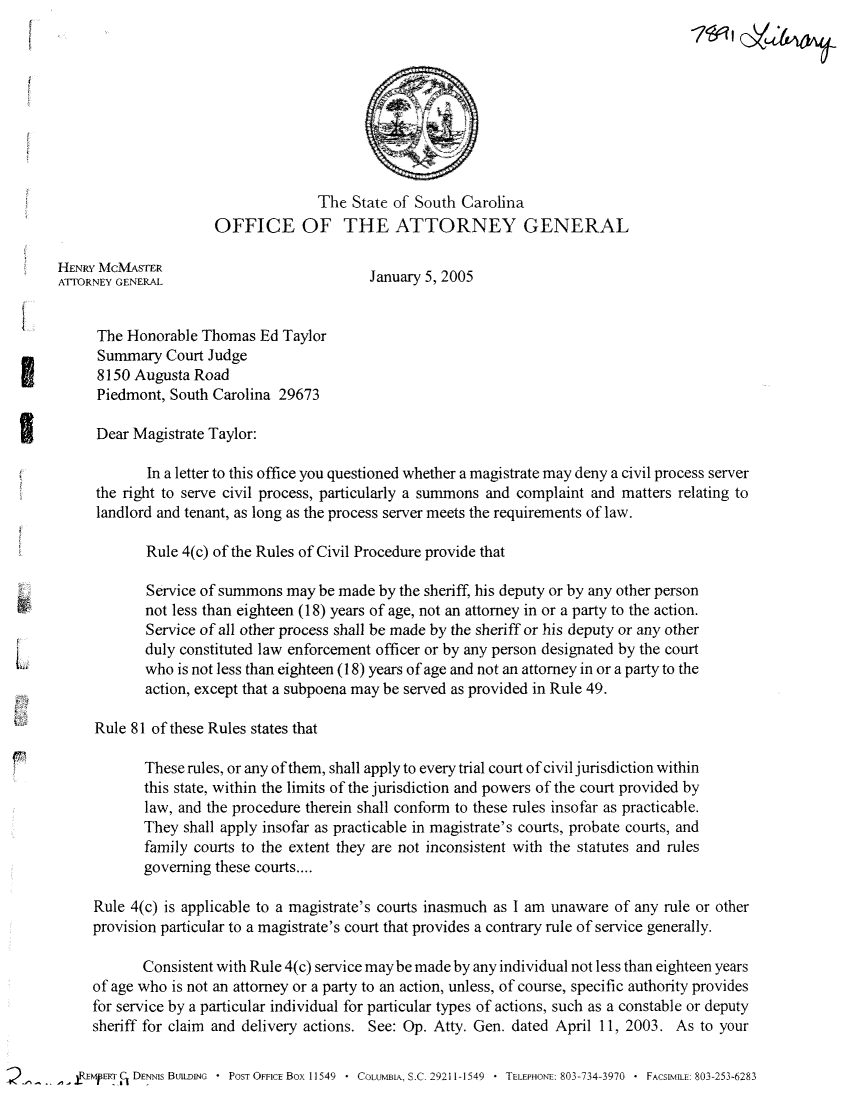 handle is hein.sag/sagsc0002 and id is 1 raw text is: The State of South Carolina
OFFICE OF THE ATTORNEY GENERAL
HENRY MCMASTER
ATIORNEY GENERAL                         January 5, 2005
The Honorable Thomas Ed Taylor
Summary Court Judge
8150 Augusta Road
Piedmont, South Carolina 29673
Dear Magistrate Taylor:
In a letter to this office you questioned whether a magistrate may deny a civil process server
the right to serve civil process, particularly a summons and complaint and matters relating to
landlord and tenant, as long as the process server meets the requirements of law.
Rule 4(c) of the Rules of Civil Procedure provide that
Service of summons may be made by the sheriff, his deputy or by any other person
not less than eighteen (18) years of age, not an attorney in or a party to the action.
Service of all other process shall be made by the sheriff or his deputy or any other
duly constituted law enforcement officer or by any person designated by the court
who is not less than eighteen (18) years of age and not an attorney in or a party to the
action, except that a subpoena may be served as provided in Rule 49.
Rule 81 of these Rules states that
These rules, or any of them, shall apply to every trial court of civil jurisdiction within
this state, within the limits of the jurisdiction and powers of the court provided by
law, and the procedure therein shall conform to these rules insofar as practicable.
They shall apply insofar as practicable in magistrate's courts, probate courts, and
family courts to the extent they are not inconsistent with the statutes and rules
governing these courts....
Rule 4(c) is applicable to a magistrate's courts inasmuch as I am unaware of any rule or other
provision particular to a magistrate's court that provides a contrary rule of service generally.
Consistent with Rule 4(c) service may be made by any individual not less than eighteen years
of age who is not an attorney or a party to an action, unless, of course, specific authority provides
for service by a particular individual for particular types of actions, such as a constable or deputy
sheriff for claim and delivery actions. See: Op. Atty. Gen. dated April 11, 2003. As to your
2EmpERT  DENNIs BUILDING  * POST OFFICE Box 11549  * COLUMBLA, S.C- 29211-1549  * TELEPHONE: 803-734-3970  * FACSIMLE: 803-253-6283


