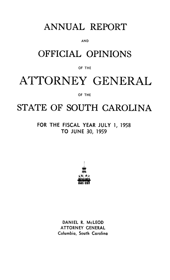 handle is hein.sag/sagsc0029 and id is 1 raw text is: ANNUAL REPORT
AND
OFFICIAL OPINIONS
OF THE

ATTORNEY GENERAL
OF THE
STATE OF SOUTH CAROLINA

FOR THE FISCAL YEAR JULY 1, 1958
TO J UNE 30, 1959
DANIEL R. McLEOD
ATTORNEY GENERAL
Columbia, South Carolina


