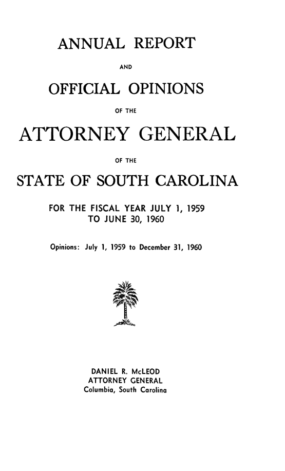 handle is hein.sag/sagsc0030 and id is 1 raw text is: ANNUAL REPORT
AND
OFFICIAL OPINIONS
OF THE

ATTORNEY GENERAL
OF THE
STATE OF SOUTH CAROLINA

FOR THE FISCAL YEAR JULY 1, 1959
TO JUNE 30, 1960
Opinions: July 1, 1959 to December 31, 1960
DANIEL R. McLEOD
ATTORNEY GENERAL
Columbia, South Carolina


