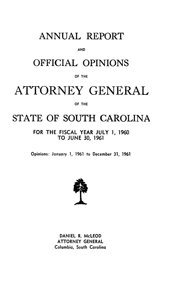 handle is hein.sag/sagsc0031 and id is 1 raw text is: ANNUAL REPORT
AND
OFFICIAL OPINIONS
OF THE

ATTORNEY GENERAL
OF THE
STATE OF SOUTH CAROLINA

FOR THE FISCAL YEAR JULY 1, 1960
TO JUNE 30, 1961
Opinions: January 1, 1961 to December 31, 1961
DANIEL R. McLEOD
ATTORNEY GENERAL
Columbia, South Carolina


