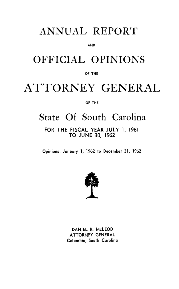 handle is hein.sag/sagsc0032 and id is 1 raw text is: ANNUAL REPORT
AND
OFFICIAL OPINIONS
OF THE
ATTORNEY GENERAL
OF THE

State Of South

Carolina

FOR THE FISCAL YEAR JULY 1, 1961
TO JUNE 30, 1962
Opinions: January 1, 1962 to December 31, 1962
DANIEL R. McLEOD
ATTORNEY GENERAL
Columbia, South Carolina



