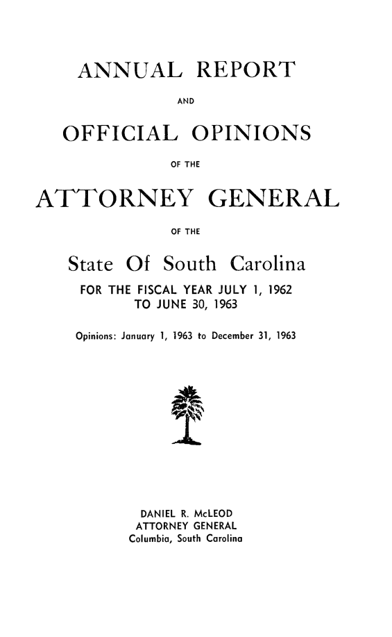 handle is hein.sag/sagsc0033 and id is 1 raw text is: ANNUAL REPORT
AND
OFFICIAL OPINIONS
OF THE
ATTORNEY GENERAL
OF THE

State Of South

Carolina

FOR THE FISCAL YEAR JULY 1, 1962
TO JUNE 30, 1963
Opinions: January 1, 1963 to December 31, 1963
DANIEL R. McLEOD
ATTORNEY GENERAL
Columbia, South Carolina


