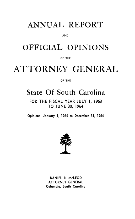 handle is hein.sag/sagsc0034 and id is 1 raw text is: ANNUAL REPORT
AND
OFFICIAL OPINIONS
OF THE
ATTORNEY GENERAL
OF THE
State Of South Carolina

FOR THE FISCAL YEAR JULY 1, 1963
TO JUNE 30, 1964
Opinions: January 1, 1964 to December 31, 1964
DANIEL R. McLEOD
ATTORNEY GENERAL
Columbia, South Carolina


