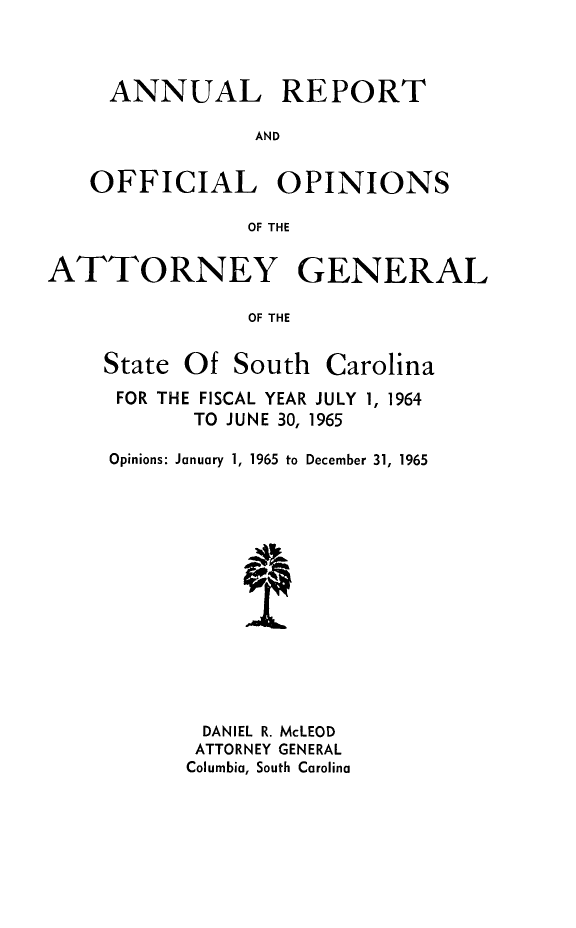 handle is hein.sag/sagsc0035 and id is 1 raw text is: ANNUAL REPORT
AND
OFFICIAL OPINIONS
OF THE
ATTORNEY GENERAL
OF THE

State Of South

Carolina

FOR THE FISCAL YEAR JULY 1, 1964
TO JUNE 30, 1965
Opinions: January 1, 1965 to December 31, 1965
DANIEL R. McLEOD
ATTORNEY GENERAL
Columbia, South Carolina


