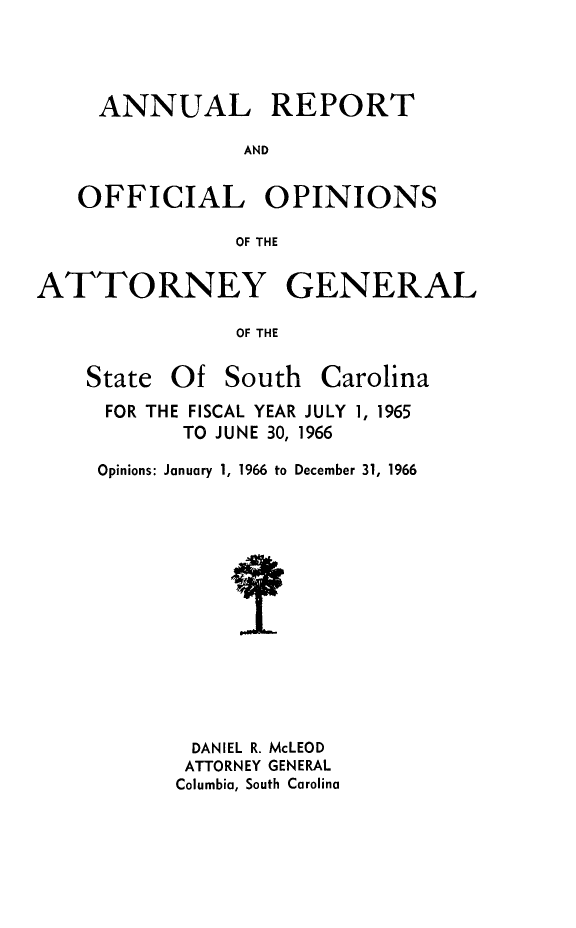 handle is hein.sag/sagsc0036 and id is 1 raw text is: ANNUAL REPORT
AND
OFFICIAL OPINIONS
OF THE
ATTORNEY GENERAL
OF THE

State Of South

Carolina

FOR THE FISCAL YEAR JULY 1, 1965
TO JUNE 30, 1966
Opinions: January 1, 1966 to December 31, 1966
DANIEL R. McLEOD
ATTORNEY GENERAL
Columbia, South Carolina


