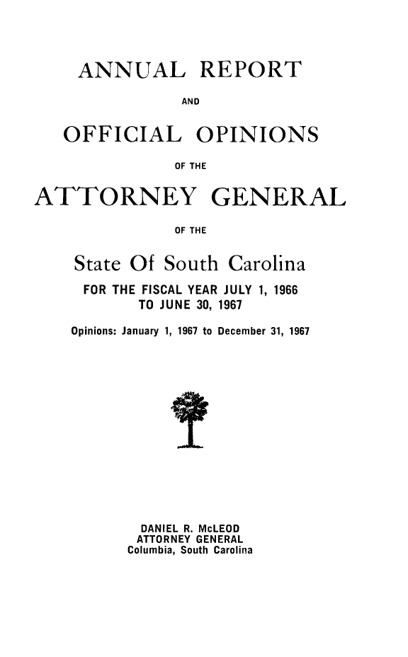 handle is hein.sag/sagsc0037 and id is 1 raw text is: ANNUAL

REPORT

AND

OFFICIAL OPINIONS
OF THE
ATTORNEY GENERAL
OF THE

State Of South Carolina
FOR THE FISCAL YEAR JULY 1, 1966
TO JUNE 30, 1967
Opinions: January 1, 1967 to December 31, 1967
DANIEL R. McLEOD
ATTORNEY GENERAL
Columbia, South Carolina


