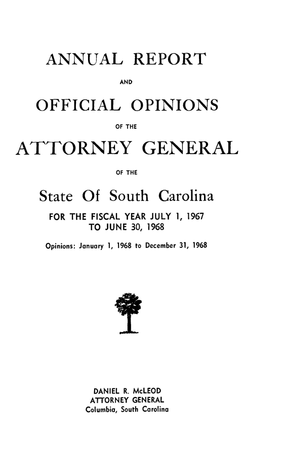 handle is hein.sag/sagsc0038 and id is 1 raw text is: ANNUAL REPORT
AND
OFFICIAL OPINIONS
OF THE
ATTORNEY GENERAL
OF THE
State Of South Carolina

FOR THE FISCAL YEAR JULY 1, 1967
TO JUNE 30, 1968
Opinions: January 1, 1968 to December 31, 1968
DANIEL R. McLEOD
ATTORNEY GENERAL
Columbia, South Carolina


