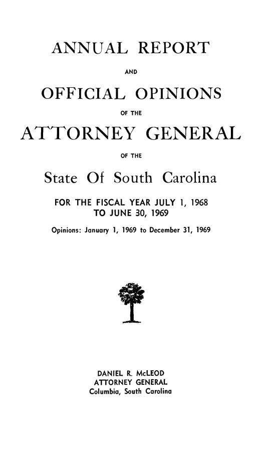 handle is hein.sag/sagsc0039 and id is 1 raw text is: ANNUAL REPORT
AND
OFFICIAL OPINIONS
OF THE
ATTORNEY GENERAL
OF THE

State Of South

Carolina

FOR THE FISCAL YEAR JULY 1, 1968
TO JUNE 30, 1969
Opinions: January 1, 1969 to December 31, 1969
DANIEL R. McLEOD
ATTORNEY GENERAL
Columbia, South Carolina


