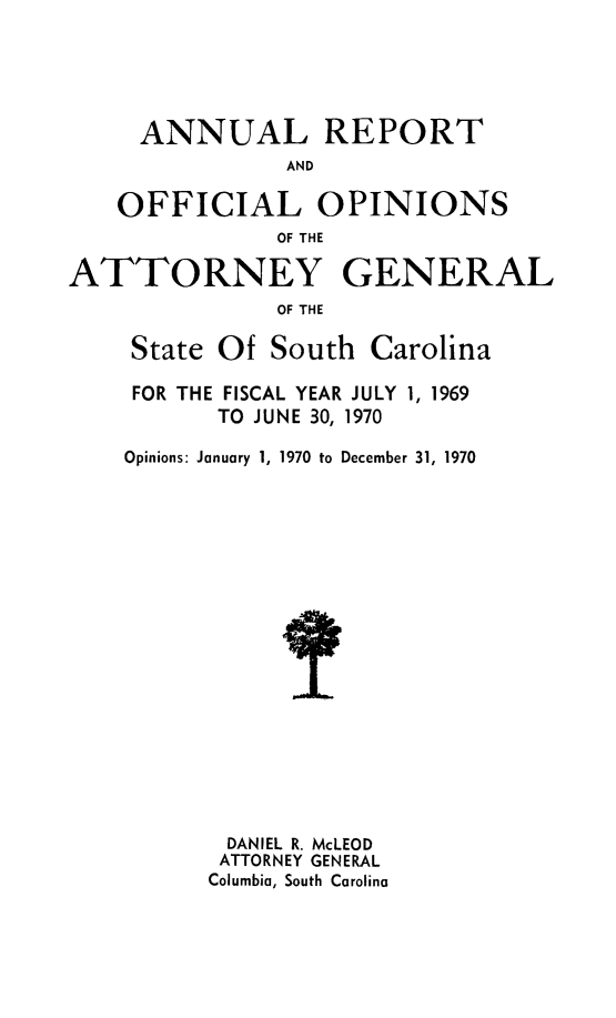 handle is hein.sag/sagsc0040 and id is 1 raw text is: ANNUAL REPORT
AND
OFFICIAL OPINIONS
OF THE
ATTORNEY GENERAL
OF THE
State Of South Carolina

FOR THE FISCAL YEAR JULY 1, 1969
TO JUNE 30, 1970
Opinions: January 1, 1970 to December 31, 1970
DANIEL R. McLEOD
ATTORNEY GENERAL
Columbia, South Carolina


