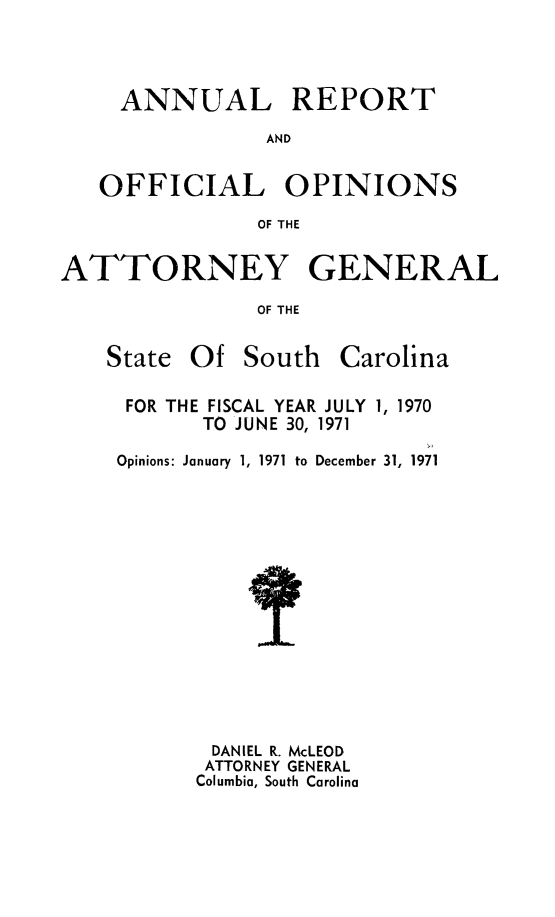 handle is hein.sag/sagsc0041 and id is 1 raw text is: ANNUAL REPORT
AND
OFFICIAL OPINIONS
OF THE
ATTORNEY GENERAL
OF THE

State Of South

Carolina

FOR THE FISCAL YEAR JULY 1, 1970
TO JUNE 30, 1971
Opinions: January 1, 1971 to December 31, 1971
DANIEL R. McLEOD
ATTORNEY GENERAL
Columbia, South Carolina



