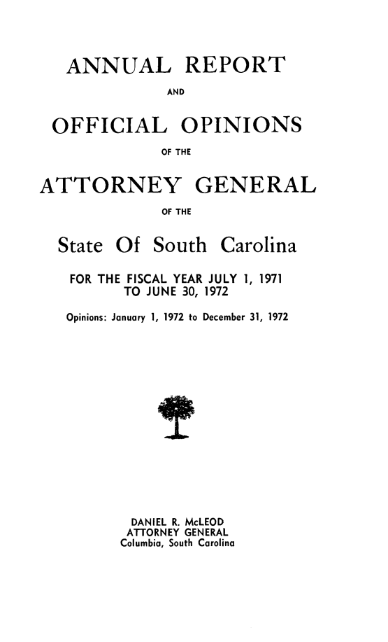 handle is hein.sag/sagsc0042 and id is 1 raw text is: ANNUAL REPORT
AND
OFFICIAL OPINIONS
OF THE
ATTORNEY GENERAL
OF THE
State Of South Carolina
FOR THE FISCAL YEAR JULY 1, 1971
TO JUNE 30, 1972
Opinions: January 1, 1972 to December 31, 1972
DANIEL R. McLEOD
ATTORNEY GENERAL
Columbia, South Carolina


