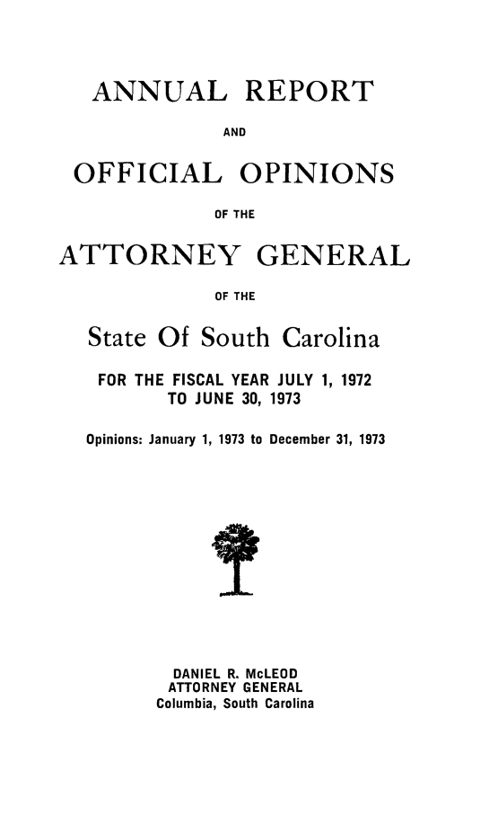 handle is hein.sag/sagsc0043 and id is 1 raw text is: ANNUAL

REPORT

AND

OFFICIAL OPINIONS
OF THE

ATTORNEY

GENERAL

OF THE

State Of South Carolina
FOR THE FISCAL YEAR JULY 1, 1972
TO JUNE 30, 1973
Opinions: January 1, 1973 to December 31, 1973
DANIEL R. McLEOD
ATTORNEY GENERAL
Columbia, South Carolina


