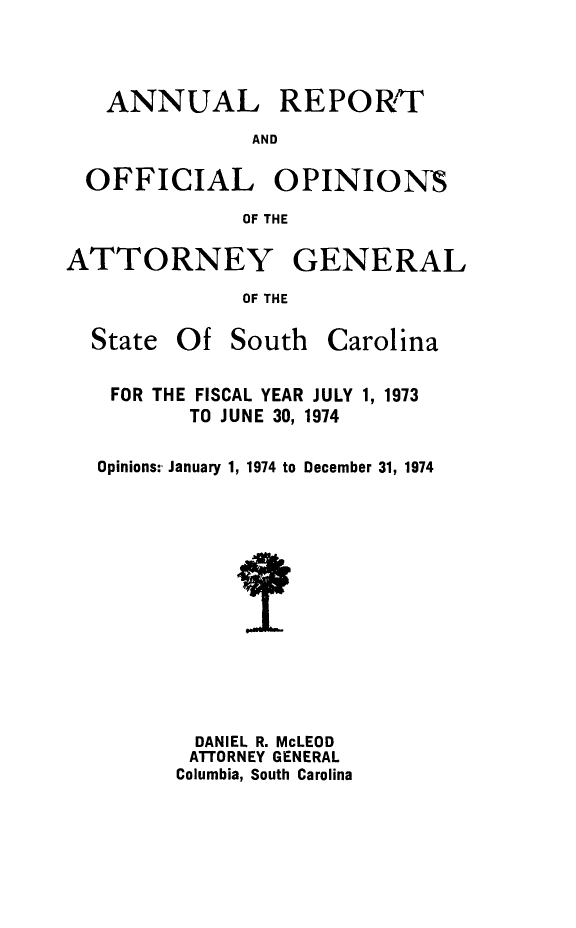 handle is hein.sag/sagsc0044 and id is 1 raw text is: ANNUAL REPORT
AND
OFFICIAL OPINIONS
OF THE
ATTORNEY GENERAL
OF THE

State Of South

Carolina

FOR THE FISCAL YEAR JULY 1, 1973
TO JUNE 30, 1974
Opinions: January 1, 1974 to December 31, 1974
DANIEL R. McLEOD
ATTORNEY GENERAL
Columbia, South Carolina


