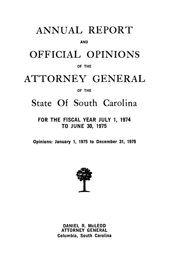 handle is hein.sag/sagsc0045 and id is 1 raw text is: ANNUAL

REPORT

AND

OFFICIAL OPINIONS
OF THE
ATTORNEY GENERAL
OF THE

State Of South

Carolina

FOR THE FISCAL YEAR JULY 1, 1974
TO JUNE 30, 1975
Opinions: January 1, 1975 to December 31, 1975
DANIEL R. McLEOD
ATTORNEY GENERAL
Columbia, South Carolina


