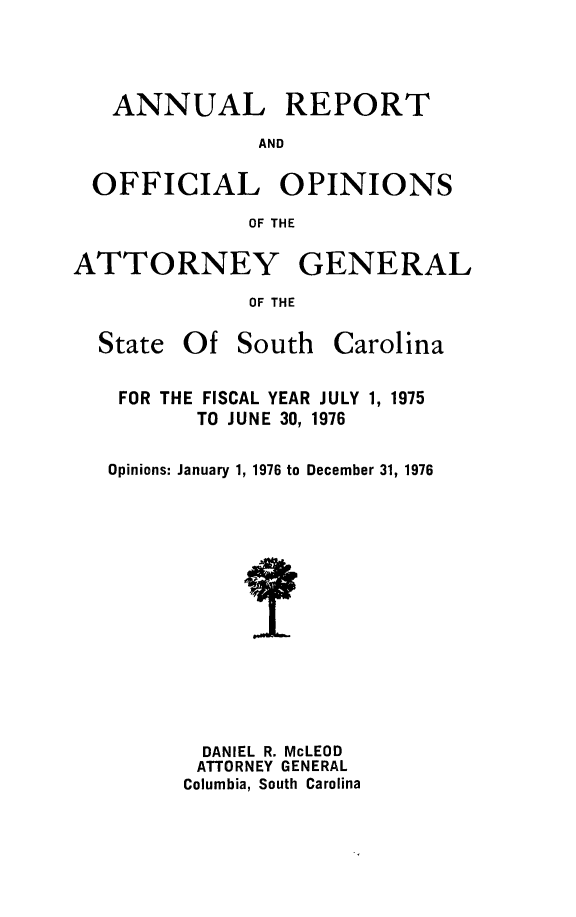 handle is hein.sag/sagsc0046 and id is 1 raw text is: ANNUAL REPORT
AND
OFFICIAL OPINIONS
OF THE
ATTORNEY GENERAL
OF THE

State Of South

Carolina

FOR THE FISCAL YEAR JULY 1, 1975
TO JUNE 30, 1976
Opinions: January 1, 1976 to December 31, 1976
DANIEL R. McLEOD
ATTORNEY GENERAL
Columbia, South Carolina


