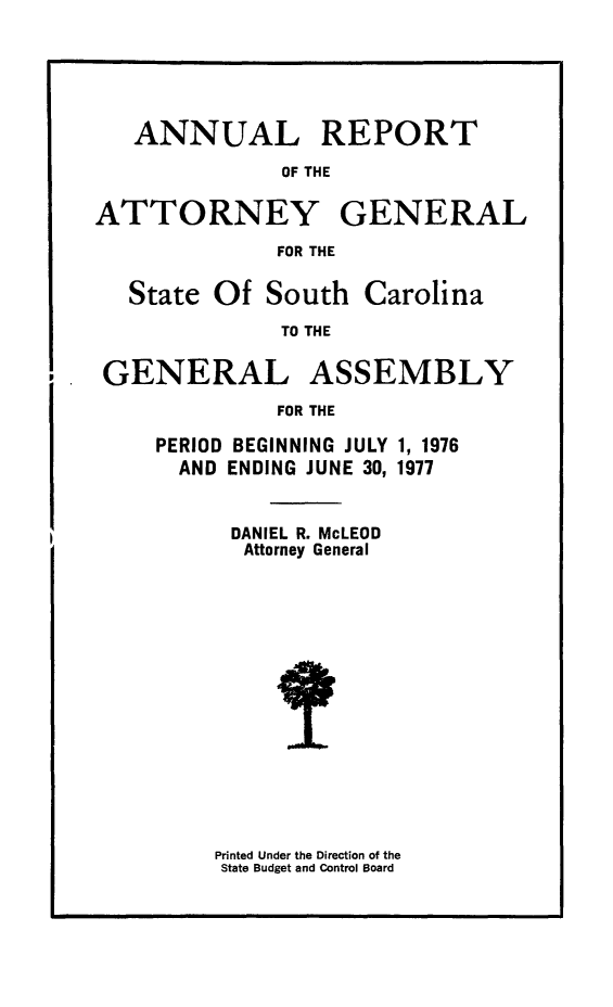 handle is hein.sag/sagsc0047 and id is 1 raw text is: ANNUAL REPORT
OF THE
ATTORNEY GENERAL
FOR THE
State Of South Carolina
TO THE
GENERAL ASSEMBLY
FOR THE

PERIOD BEGINNING JULY
AND ENDING JUNE 30,

1, 1976
1977

DANIEL R. McLEOD
Attorney General

Printed Under the Direction of the
State Budget and Control Board



