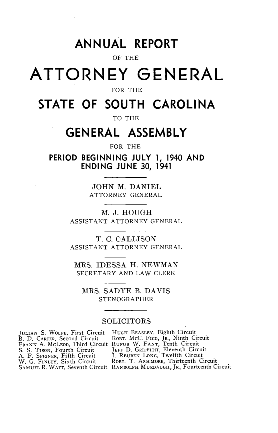 handle is hein.sag/sagsc0048 and id is 1 raw text is: ANNUAL REPORT
OF THE
ATTORNEY GENERAL
FOR THE
STATE OF SOUTH         CAROLINA
TO THE
GENERAL ASSEMBLY
FOR THE
PERIOD BEGINNING JULY 1, 1940 AND
ENDING JUNE 30, 1941
JOHN M. DANIEL
ATTORNEY GENERAL
M. J. HOUGH
ASSISTANT ATTORNEY GENERAL
T. C. CALLISON
ASSISTANT ATTORNEY GENERAL
MRS. IDESSA H. NEWMAN
SECRETARY AND LAW CLERK
MRS. SADYE B. DAVIS
STENOGRAPHER
SOLICITORS

JULIAN S. WOLFE, First Circuit
B. D. CARTER, Second Circuit
FRANK A. McLEoD, Third Circuit
S. S. TISON, Fourth Circuit
A. F. SPIGNER, Fifth Circuit
W. G. FINLEY, Sixth Circuit
SAMUEL R. WATT, Seventh Circuit

HUGH BEASLEY, Eighth Circuit
ROBT. McC. FIGG, JR., Ninth Circuit
RUFUS W. FANT, Tenth Circuit
JEFF D. GRIFFITH, Eleventh Circuit
J. REUBEN LONG, Twelfth Circuit
ROBT. T. ASHMORE, Thirteenth Circuit
RANDOLPH MURDAUGH, JR., Fourteenth Circuit


