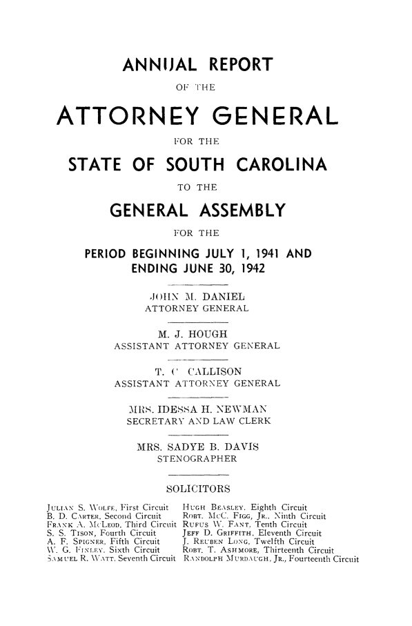 handle is hein.sag/sagsc0049 and id is 1 raw text is: ANNUAL REPORT
OF THE
ATTORNEY GENERAL
FOR THE
STATE OF SOUTH CAROLINA
TO THE
GENERAL ASSEMBLY
FOR THE
PERIOD BEGINNING JULY 1, 1941 AND
ENDING JUNE 30, 1942
JIHN M. DANIEL
ATTORNEY GENERAL
M. J. HOUGH
ASSISTANT ATTORNEY GENERAL
T. ('CALLISON
ASSISTANT ATTORNEY GENERAL
MRS. IDESSA H. NEWMAN
SECRETARY AND LAW CLERK
MRS. SADYE B. DAVIS
STENOGRAPHER

SOLICITORS

JULIAN S. WXOLFF, First Circuit
B. D. CxRTER, Second Circuit
FRANK A. McLEoD. Third Circuit
S. S. TIsoN, Fourth Circuit
A. F. SPIGNFR, Fifth Circuit
\V. G. Fl' NILx. Sixth Circuit
-.)M tEL R. \ATT, Seventh Circuit

HUGH BE.\SLEY. Eighth Circuit
RoBT. M:C, FIoG, JR., Ninth Circuit
RUFUS V,. FANT, Tenth Circuit
JEFF D. GRIFFITH. Eleventh Circuit
J. RruBEN Lo.NG, Twelfth Circuit
RoBT. T. ASH MORE, Thirteenth Circuit
R. NDOLPH MLURDA\UGH, JR., Fourteenth Circuit


