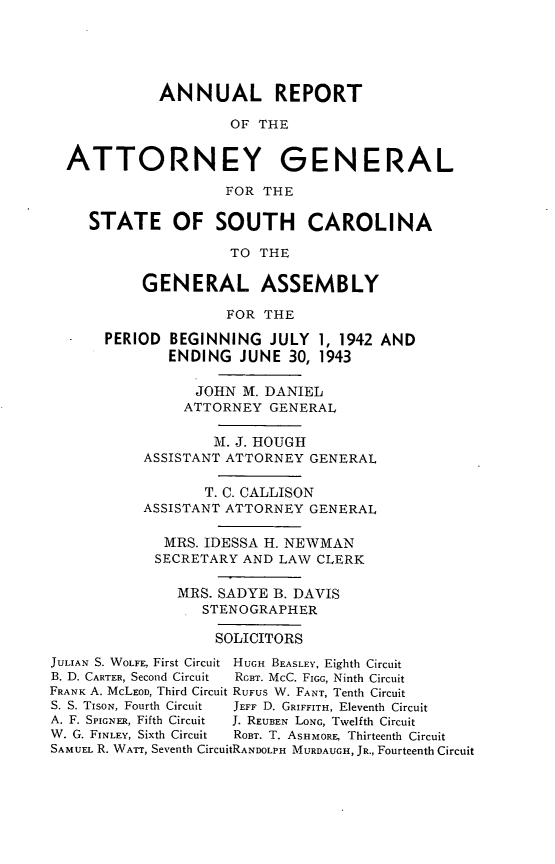 handle is hein.sag/sagsc0050 and id is 1 raw text is: ANNUAL REPORT
OF THE
ATTORNEY GENERAL
FOR THE
STATE OF SOUTH CAROLINA
TO THE
GENERAL ASSEMBLY
FOR THE
PERIOD BEGINNING JULY 1, 1942 AND
ENDING JUNE 30, 1943
JOHN M. DANIEL
ATTORNEY GENERAL
M. J. HOUGH
ASSISTANT ATTORNEY GENERAL
T. C. CALLISON
ASSISTANT ATTORNEY GENERAL
MRS. IDESSA H. NEWMAN
SECRETARY AND LAW CLERK
MRS. SADYE B. DAVIS
STENOGRAPHER
SOLICITORS
JULIAN S. WOLFE, First Circuit  HUGH BEASLEY, Eighth Circuit
B. D. CARTER, Second Circuit  RGBT. McC. FIGG, Ninth Circuit
FRANK A. McLEOD, Third Circuit RUFUS W. FANT, Tenth Circuit
S. S. TISON, Fourth Circuit  JEFF D. GRIFFITH, Eleventh Circuit
A. F. SPIGNER, Fifth Circuit  J. REUBEN LONG, Twelfth Circuit
W. G. FINLEY, Sixth Circuit  ROBT. T. ASHMORE, Thirteenth Circuit
SAMUEL R. WATT, Seventh CircuitRANDOLPH MURDAUGH, JR., Fourteenth Circuit


