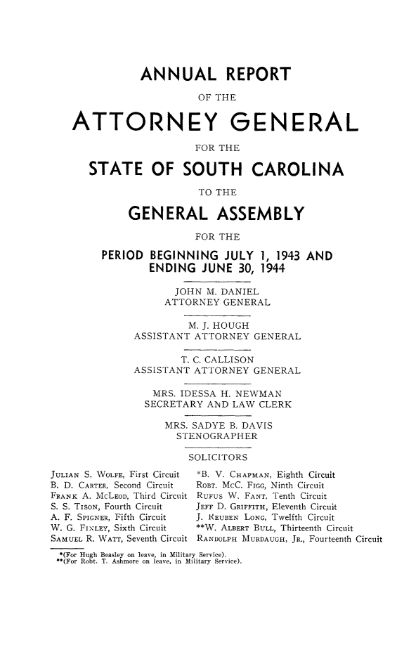 handle is hein.sag/sagsc0051 and id is 1 raw text is: ANNUAL REPORT
OF THE
ATTORNEY GENERAL
FOR THE
STATE OF SOUTH CAROLINA
TO THE
GENERAL ASSEMBLY
FOR THE
PERIOD BEGINNING JULY 1, 1943 AND
ENDING JUNE 30, 1944
JOHN M. DANIEL
ATTORNEY GENERAL
M. J. HOUGH
ASSISTANT ATTORNEY GENERAL
T. C. CALLISON
ASSISTANT ATTORNEY GENERAL
MRS. IDESSA H. NEWMAN
SECRETARY AND LAW CLERK
MRS. SADYE B. DAVIS
STENOGRAPHER
SOLICITORS
JULIAN S. WOLFE, First Circuit  *B. V. CHAPMAN, Eighth Circuit
B. D. CARTER, Second Circuit  ROBT. McC. FIGG, Ninth Circuit
FRANK A. McLEOD, Third Circuit RUFUS W. FANT, Tenth Circuit
S. S. TISON, Fourth Circuit  JEFF D. GRIFFITH, Eleventh Circuit
A. F. SPIGNER, Fifth Circuit  J. REUBEN LONG, Twelfth Circuit
W. G. FI\LEY, Sixth Circuit  **W. ALBERT BULL, Thirteenth Circuit
SAMUEL R. WATT, Seventh Circuit RANDOLPH MURDAUGH, JR., Fourteenth Circuit
*(For Hugh Beasley on leave, in Military Service).
**(For Robt. T. Ashmore on leave, in Military Service).


