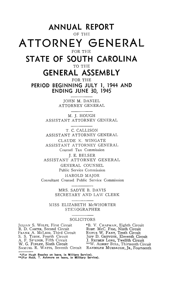 handle is hein.sag/sagsc0052 and id is 1 raw text is: ANNUAL REPORT
OF THE
ATTORNEY GENERAL
FOR THE
STATE OF SOUTH CAROLINA
TO THE
GENERAL ASSEMBLY
FOR THE
PERIOD BEGINNING JULY 1, 1944 AND
ENDING JUNE 30, 1945
JOHN M. DANIEL
ATTORNEY GENERAL
M. J. HOUGH
ASSISTANT ATTORNEY GENERAL
T. C. CALLISON
ASSISTANT ATTORNEY GENERAL
CLAUDE K. WINGATE
ASSISTANT ATTORNEY GENERAL
Counsel Tax Commission
J. E. BELSER
ASSISTANT ATTORNEY GENERAL
GENERAL COUNSEL
Public Service Commission
HAROLD MAJOR
Consultant Counsel Public Service Commission
MRS. SADYE B. DAVIS
SECRETARY AND LAW CLERK
MISS ELIZABETH McWHORTER
STENOGRAPHER
SOLICITORS
JULIAN S. WOLFE, First Circuit  *B. V. CHAPMAN, Eighth Circuit
B. D. CARTER, Second Circuit  ROBT. McC. FIGG, Ninth Circuit
FRANK A. McLEOD, Third Circuit  RUFUS W. FANT, Tenth Circuit
S. S. TisoN, Fourth Circuit  JEFF D. GRIFFITH, Eleventh Circuit
A. F. SP-GNER, Fifth Circuit  J. REUBEN LONG, Twelfth Circuit
W. G. FINLEY, Sixth Circuit  **W. ALBERT BULL, Thirteenth Circuit
SAMUEL R. WATTS, Seventh Circuit RANDOLPH MURDAUGH, JR., Fourteenth
*(For Hugh Beasley on leave, in Military Service).
**(For Robt. T. Ashmore on leave, in Military Service).



