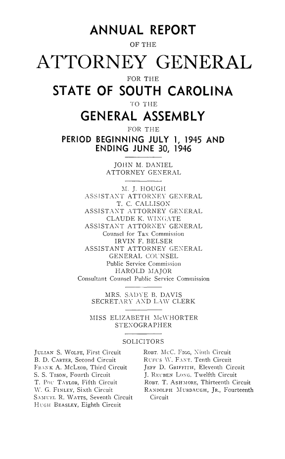 handle is hein.sag/sagsc0053 and id is 1 raw text is: ANNUAL REPORT
OF THE
ATTORNEY GENERAL
FOR THE
STATE OF SOUTH CAROLINA
10 TIE
GENERAL ASSEMBLY
FOR THE
PERIOD BEGINNING JULY 1, 1945 AND
ENDING JUNE 30, 1946
JOHN M. DANIEL
ATTORNEY GENERAL
M. J. IOUGH
ASSISTANT ATTORNEY GENERAL
T. C. CALLISON
ASSISTANT ATTORNEY GENERAL
CLAUDE K. WIN(;ATE
ASSISTANT ATTORNEY GENERAL
Counsel for Tax Commission
IRVIN F. BELSER
ASSISTANT ATTORNEY GENERAL
GENERAL COUNSEL
Public Service Commission
HAROLD MAJOR
Consultant Counsel Public Service Commission
MRS. SAD'rE B. DAVIS
SECRETARY AND LAW CLERK
MISS ELIZABETH McWHORTER
STENOGRAPHER

SOLICITORS

JULIAN S. WOLFE, First Circuit
B. D. CARTER, Second Circuit
FI I\AK A. McLFoD, Third Circuit
S. S. TISON, Fourth Circuit
T. Pcu TAYLOR, Fifth Circuit
\V. G. FINLEY, Sixth Circuit
S.M :'M1- R. WATTS, Seventh Circuit
HUoH BEASLEY, Eighth Circuit

ROBT. McC. FIGe, Ninth Circuit
RUI.'s N\. F \NT, Tenth Circuit
JEFF D. GRIFFITH, Eleventh Circuit
J. RI:UBEN LONG, Twelfth Circuit
ROUT. T. ASHMORE, Thirteenth Circuit
RANDOLPH MURDAUGH, JR., Fourteenth
Circuit


