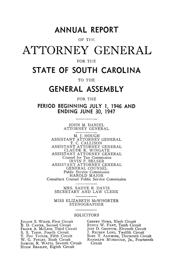 handle is hein.sag/sagsc0054 and id is 1 raw text is: ANNUAL REPORT
OF T1lE
ATTORNEY GENERAL
FOR THE
STATE OF SOUTH CAROLINA
TO THE
GENERAL ASSEMBLY
FOR THE
PERIOD BEGINNING JULY 1, 1946 AND
ENDING JUNE 30, 1947
JOHN M. DANIEL
ATTORNEY GENERAL
M. J. HOUGH
ASSISTANT ATTORNEY GENERAL
T. C. CALLISON
ASSISTANT ATTORNEY GENERAL
CLAUDE K. WINGATE
ASSISTANT ATTORNEY GENERAL
Counsel for Tax Commission
IRVIN F. BELSER
ASSISTANT ATTORNEY GENERAL
GENERAL COUNSEL
Public Service Commission
HAROLD MAJOR
Consultant Counsel Public Service Commission
MRS. SADYE B. DAVIS
SECRETARY AND LAW CLERK
MISS ELIZABETH McWHORTER
STENOGRAPHER

SOLICITORS

JULIAN S. WOLFE, First Circuit
B. D. CARTER, Second Circuit
FRANK A. McLEOD, Third Circuit
S. S. TiSON, Fourth Circuit
T. Pou TAYLOR, Fifth Circuit
W. G. FINLEY, Sixth Circuit
SAMUEL R. WATTS, Seventh Circuit
HUGH BEASLEY, Eighth Circuit

GEDNEY HOWE, Ninth Circuit
RUFUS W. FANT, Tenth Circuit
JEFF D. GRIFFITH, Eleventh Circuit
J. REUBEN LONG, Twelfth Circuit
ROBT. T. ASHMORE, Thirteenth Circuit
RANDOLPH MURDAUGH, JR., Fourteenth
Circuit


