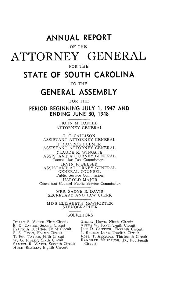 handle is hein.sag/sagsc0055 and id is 1 raw text is: ANNUAL REPORT
OF THE
ATTORNEY GENERAL
FOR THE
STATE OF SOUTH CAROLINA
TO THE
GENERAL ASSEMBLY
FOR THE
PERIOD BEGINNING JULY 1, 1947 AND
ENDING JUNE 30, 1948
JOHN M. DANIEL
ATTORNEY GENERAL
T. C. CALLISON
ASSISTANT ATTORNEY GENERAL
J. MONROE FULMER
ASSISTANT ATTORNEY GENERAL
CLAUDE K. WINGATE
ASSISTANT ATTORNEY GENERAL
Counsel for Tax Commission
IRVIN F. BELSER
'ASSISTANT ATTORNEY GENERAL
GENERAL COUNSEL
Public Service Commission
HAROLD MAJOR
Consultant Counsel Public Service Commission
MRS. SADYE B. DAVIS
SECRETARY AND LAW CLERK
MISS ELIZABETH McWHORTER
STENOGRAPHER
SOLICITORS

JULIA-, S. 'OLFE, First Circuit
B. D. CARTER, Second Circuit
FRAN K A. McLEOD, Third Circuit
S. S. TisoN, Fourth Circuit
T. Pou TAYLOR, Fifth Circuit
W. G. FINLEY, Sixth Circuit
SAMUEL R. \WATTS, Seventh Circuit
HUGH BEASLEY, Eighth Circuit

GEDNEY HOWE, Ninth Circuit
RuFus W. FANT, Tenth Circuit
JEFF D. GRIFFITH, Eleventh Circuit
J. REUBEN LONG, Twelfth Circuit
ROBT. T. AsHMoRE, Thirteenth Circuit
RANDOLPH MURDAUGH, JR., Fourteenth
Circuit


