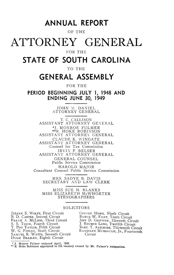 handle is hein.sag/sagsc0056 and id is 1 raw text is: ANNUAL REPORT
OF THE
ATTORNEY GENERAL
FOR THE
STATE OF SOUTH CAROLINA
TO THE
GENERAL ASSEMBLY
FOR THE
PERIOD BEGINNING JULY 1, 1948 AND
ENDING JUNE 30, 1949
JOHN M. DANIEL
ATTORNEY GENERAL
T. C. CALLISON
ASSISTANT ATTORNEY GENERAL
*J. MONROE FULMER
**R. HOKE ROBINSON
ASSISTANT ATTORNEY GENERAL
CLAUDE K. WVINGATE
ASSISTANT ATTORNEY GENERAL
Counsel for Tax Commission
IRVIN F. BELSER
ASSISTANT ATTORNEY GENERAL
GENERAL COUNSEL
Public Service Commission
HAROLD MAJOR
Consultant Counsel Public Service Commission
MRS. SADYE B. DAVIS
SECRETARY AND LAWV CLERK
MISS SUE H. BLANKS
MISS ELIZABETH McWHORTER
STENOGRAPHERS
SOLICITORS
JULIAN S. WOLFE, First Circuit  GEDNEY HOWE, Ninth Circuit
B. D. CARTER, Second Circuit  RUFUS W. FANT, Tenth Circuit
FRANK A. McLEOD, Third Circuit  JEFF D. GRIFFITH, Eleventh Circuit
S. S. TisoN, Fourth Circuit  J. REUBEN LONG, Twelfth Circuit
T. Pou TAYLOR, Fifth Circuit  ROBT. T. ASHMORE, Thirteenth Circuit
W. G. FINLEY, Sixth Circuit  RANDOLPH MURDAUGH, JR., Fourteenth
SAMUEL R. WATTS, Seventh Circuit  Circuit
HUGH BEASLEY, Eighth Circuit
J. Monroe Fulmer resigned April, 1949.
R. Hoke Robinson appointed to fill vacancy caused by Mr. Fulmer's resignation.


