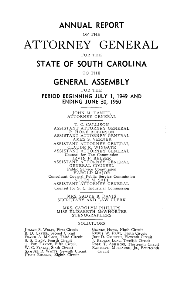 handle is hein.sag/sagsc0057 and id is 1 raw text is: ANNUAL REPORT
OF THE
ATTORNEY GENERAL
FOR THE
STATE OF SOUTH CAROLINA
TO THE
GENERAL ASSEMBLY
FOR THE
PERIOD BEGINNING JULY 1, 1949 AND
ENDING JUNE 30, 1950
JOHN M. DANIEL
ATTORNEY GENERAL
T. C. CALLISON
ASSISTANT ATTORNEY GENERAL
R. HOKE ROBINSON
ASSISTANT ATTORNEY GENERAL
JAMES S. VERNER
ASSISTANT ATTORNEY GENERAL
CLAUDE K. WINGATE
ASSISTANT ATTORNEY GENERAL
Counsel for Tax Commission
IRVIN F. BELSER
ASSISTANT ATTORNEY GENERAL
GENERAL COUNSEL
Public Service Commission
HAROLD MAJOR
Consultant Counsel Public Service Commission
ALLEN M. SAPP
ASSISTANT ATTORNEY GENERAL
Counsel for S. C. Industrial Commission
MRS. SADYE B. DAVIS
SECRETARY AND LAW CLERK
MRS. CAROLYN PHILLIPS
MISS ELIZABETH McWHORTER
STENOGRAPHERS
SOLICITORS
JULIAN S. WOLFE, First Circuit  GEDNEY HOWE, Ninth Circuit
B. D. CARTER, Second Circuit  RUFUS W. FANT, Tenth Circuit
FRANK A. McLEOD, Third Circuit  JEFF D. GRIFFITH, Eleventh Circuit
S. S. TISON, Fourth Circuit  J. REUREN LONG, Twelfth Circuit
T. Pou TAYLOR, Fifth Circuit  ROBT. T. ASHMORE, Thirteenth Circuit
W. G. FINLEY, Sixth Circuit  RANDOLPH MURDAUGH, JR., Fourteenth
SAMUEL R. WATTS, Seventh Circuit  Circuit
HUGH BEASLEY, Eighth Circuit


