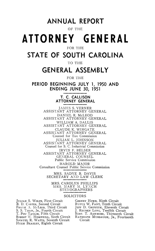 handle is hein.sag/sagsc0058 and id is 1 raw text is: ANNUAL REPORT
OF THE

ATTORNEY

GENERAL

FOR THE
STATE OF SOUTH CAROLINA
TO THE
GENERAL ASSEMBLY
FOR THE
PERIOD BEGINNING JULY 1, 1950 AND
ENDING JUNE 30, 1951
T. C. CALLISON
ATTORNEY GENERAL
JAMES S. VERNER
ASSISTANT ATTORNEY GENERAL
DANIEL R. McLEOD
ASSISTANT ATTORNEY GENERAL
WILLIAM A. DALLIS
ASSISTANT ATTORNEY GENERAL
CLAUDE K. WINGATE
ASSISTANT ATTORNEY GENERAL
Counsel for Tax Commission
JULIAN L. JOHNSON
ASSISTANT ATTORNEY GENERAL
Counsel for S. C. Industrial Commission
IRVIN F. BELSER
ASSISTANT ATTORNEY GENERAL
GENERAL COUNSEL
Public Service Commission
HAROLD MAJOR
Consultant Counsel Public Service Commission
MRS. SADYE B. DAVIS
SECRETARY AND LAW CLERK
MRS. CAROLYN PHILLIPS
MRS. MARY M. LYNCH
STENOGRAPHERS
SOLICITORS

JULIAN S. WOLFE, First Circuit
B. D. CARTER, Second Circuit
FRANK A\. McLEoo, Third Circuit
S. S. TisoN, JR., Fourth Circuit
T. Pou TAYLOR, Fifth Circuit
ROBERT \W. HEmPHILL, Sixth Circuit
SAMUEL R. WATTS, Seventh Circuit
HUGH BEASLEY, Eighth Circuit

GEDNEY HOWE, Ninth Circuit
RUFUS W. FANT, Tenth Circuit
JEFF D. GRIFFITH, Eleventh Circuit
J. REUBEN LONG, Twelfth Circuit
ROBT. T. ASHMORE, Thirteenth Circuit
RANDOLPH MURDAUGH, JR., Fourteenth
Circuit


