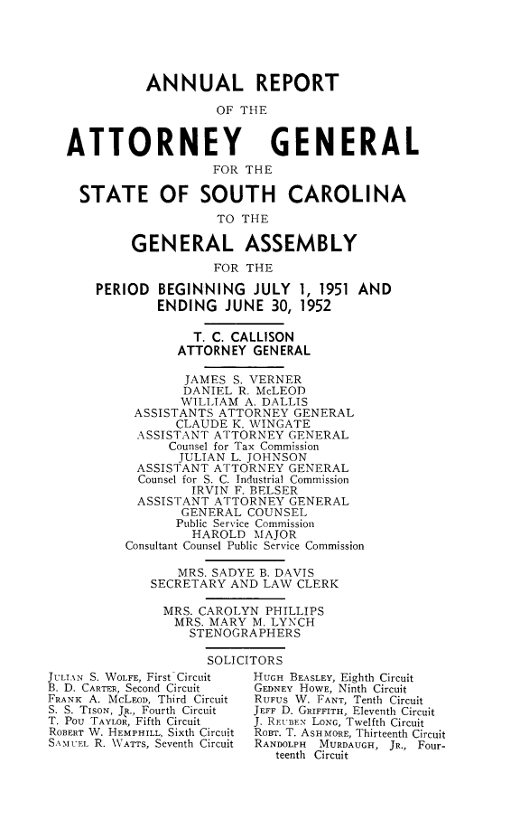 handle is hein.sag/sagsc0059 and id is 1 raw text is: ANNUAL REPORT
OF THE
ATTORNEY GENERAL
FOR THE
STATE OF SOUTH CAROLINA
TO THE
GENERAL ASSEMBLY
FOR THE
PERIOD BEGINNING JULY 1, 1951 AND
ENDING JUNE 30, 1952
T. C. CALLISON
ATTORNEY GENERAL
JAMES S. VERNER
DANIEL R. McLEOD
WILLIAM A. DALLIS
ASSISTANTS ATTORNEY GENERAL
CLAUDE K. WINGATE
ASSISTANT ATTORNEY GENERAL
Counsel for Tax Commission
JULIAN L. JOHNSON
ASSISTANT ATTORNEY GENERAL
Counsel for S. C. Industrial Commission
IRVIN F. BELSER
ASSISTANT ATTORNEY GENERAL
GENERAL COUNSEL
Public Service Commission
HAROLD MAJOR
Consultant Counsel Public Service Commission
MRS. SADYE B. DAVIS
SECRETARY AND LAW CLERK
MRS. CAROLYN PHILLIPS
MRS. MARY M. LYNCH
STENOGRAPHERS
SOLICITORS
JULTXN S. WOLFE, First Circuit  HUGH BEASLEY, Eighth Circuit
B. D. CARTER, Second Circuit  GEDNEY HOWE, Ninth Circuit
FRANK A. McLEDD, Third Circuit  RUFUS W. FANT, Tenth Circuit
S. S. TIsoN, JR., Fourth Circuit  JEFF D. GRIFFITH, Eleventh Circuit
T. Pou TAYLOR, Fifth Circuit  J. RFUBFN LONG, Twelfth Circuit
ROBERT W. HEMPHILL, Sixth Circuit  RoBT. T. ASHMORE, Thirteenth Circuit
SAM-UFL R. WATTS, Seventh Circuit  RANDOLPH MURDAUGH, JR., Four-
teenth Circuit


