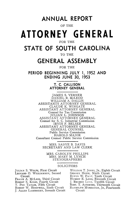 handle is hein.sag/sagsc0060 and id is 1 raw text is: ANNUAL REPORT
OF THE
ATTORNEY GENERAL
FOR THE
STATE OF SOUTH CAROLINA
TO THE
GENERAL ASSEMBLY
FOR THE
PERIOD BEGINNING JULY 1, 1952 AND
ENDING JUNE 30, 1953
T. C. CALLISON
ATTORNEY GENERAL
JAMES S. VERNER
DANIEL R. McLEOD
WILLIAM A. DALLIS
ASSISTANTS ATTORNEY GENERAL
CLAUDE K. WINGATE
ASSISTANT ATTORNEY GENERAL
Counsel for Tax Commission
JULIAN L. JOHNSON
ASSISTANT ATTORNEY GENERAL
Counsel for S. C. Industrial Commission
IRVIN F. BELSER
ASSISTANT ATTORNEY GENERAL
GENERAL COUNSEL
Public Service Commission
HAROLD MAJOR
Consultant Counsel Public Service Commission
MRS. SADYE B. DAVIS
SECRETARY AND LAW CLERK
MRS. CAROLYN PHILLIPS
MRS. MARY M. LYNCH
STENOGRAPHERS
SOLICITORS

JULIAN S. WOLFE, First Circuit
LEONARD 0. WILLIAMSON, Second
Circuit
FRANK A. McLEOD, Third Circuit
ROBERT S. KILGO, Fourth Circuit
T. Pou TAYLOR, Fifth Circuit
ROBERT W. HEMPHILL, Sixth Circuit
J. ALLEN LAMBRIGHT, Seventh Circuit

WILLIAM T. JONES, JR., Eighth Circuit
GEDNEY HOWE, Ninth Circuit
RUFUS W. FANT, Tenth Circuit
HUBERT E. LONG, Eleventh Circuit
J. REUBEN LONG, Twelfth Circuit
ROBT. T. ASIHMORE, Thirteenth Circuit
RANDOLPH MURDAUGH, JR., Fourteenth
Circuit


