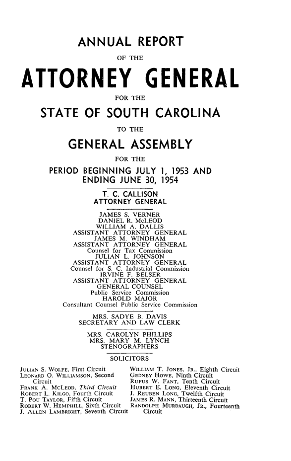 handle is hein.sag/sagsc0061 and id is 1 raw text is: ANNUAL REPORT
OF THE
ATTORNEY GENERAL
FOR THE
STATE OF SOUTH CAROLINA
TO THE
GENERAL ASSEMBLY
FOR THE
PERIOD BEGINNING JULY 1, 1953 AND
ENDING JUNE 30, 1954
T. C. CALLISON
ATTORNEY GENERAL
JAMES S. VERNER
DANIEL R. McLEOD
WILLIAM A. DALLIS
ASSISTANT ATTORNEY GENERAL
JAMES M. WINDHAM
ASSISTANT ATTORNEY GENERAL
Counsel for Tax Commission
JULIAN L. JOHNSON
ASSISTANT ATTORNEY GENERAL
Counsel for S. C. Industrial Commission
IRVINE F. BELSER
ASSISTANT ATTORNEY GENERAL
GENERAL COUNSEL
Public Service Commission
HAROLD MAJOR
Consultant Counsel Public Service Commission
MRS. SADYE B. DAVIS
SECRETARY AND LAW CLERK
MRS. CAROLYN PHILLIPS
MRS. MARY M. LYNCH
STENOGRAPHERS
SOLICITORS
JULIAN S. WOLFE, First Circuit  WILLIAM T. JONES, JR., Eighth Circuit
LEONARD 0. WILLIAMSON, Second  GEDNEY HOWE, Ninth Circuit
Circuit                  RUFUS W. FANT, Tenth Circuit
FRANK A. McLEOD, Third Circuit  HUBERT E. LONG, Eleventh Circuit
ROBERT L. KILGO, Fourth Circuit  J. REUBEN LONG, Twelfth Circuit
T. Pou TAYLOR, Fifth Circuit  JAMES R. MANN, Thirteenth Circuit
ROBERT W. HEMPHILL, Sixth Circuit RANDOLPH MURDAUGH, JR., Fourteenth
J. ALLEN LAMBRIGHT, Seventh Circuit  Circuit


