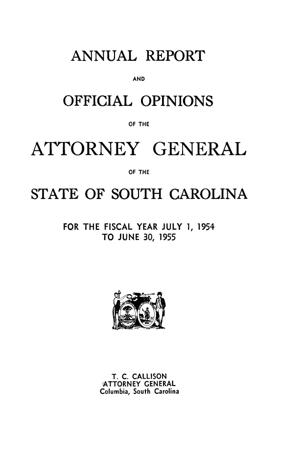 handle is hein.sag/sagsc0062 and id is 1 raw text is: ANNUAL REPORT
AND
OFFICIAL OPINIONS
OF THE

ATTORNEY GENERAL
OF THE
STATE OF SOUTH CAROLINA

FISCAL YEAR JULY 1, 1954
TO JUNE 30, 1955

T. C. CALLISON
ATTORNEY GENERAL
Columbia, South Carolina

FOR THE


