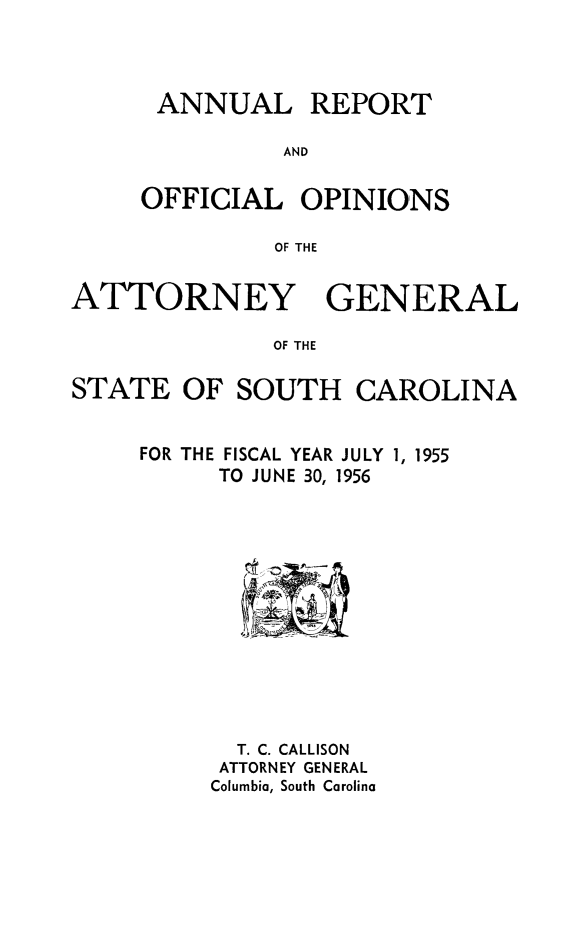 handle is hein.sag/sagsc0063 and id is 1 raw text is: ANNUAL REPORT
AND
OFFICIAL OPINIONS
OF THE

ATTORNEY GENERAL
OF THE
STATE OF SOUTH CAROLINA

FISCAL YEAR JULY 1, 1955
TO JUNE 30, 1956

T. C. CALLISON
ATTORNEY GENERAL
Columbia, South Carolina

FOR THE



