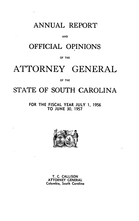 handle is hein.sag/sagsc0064 and id is 1 raw text is: ANNUAL REPORT
AND
OFFICIAL OPINIONS
OF THE

ATTORNEY GENERAL
OF THE
STATE OF SOUTH CAROLINA

FOR THE FISCAL YEAR JULY 1, 1956
TO JUNE 30, 1957

T. C. CALLISON
ATTORNEY GENERAL
Columbia, South Carolina


