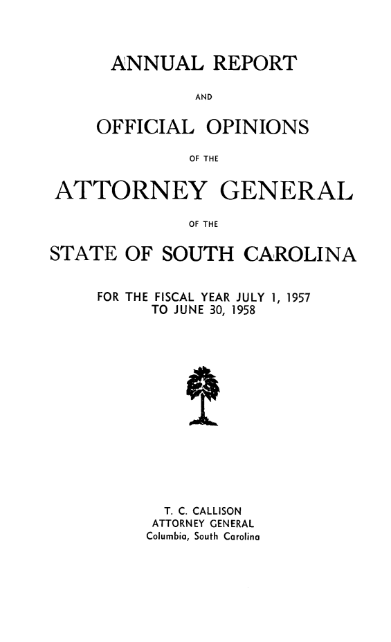 handle is hein.sag/sagsc0065 and id is 1 raw text is: ANNUAL REPORT
AND
OFFICIAL OPINIONS
OF THE

ATTORNEY GENERAL
OF THE
STATE OF SOUTH CAROLINA

FISCAL YEAR JULY 1, 1957
TO JUNE 30, 1958

T. C. CALLISON
ATTORNEY GENERAL
Columbia, South Carolina

FOR THE


