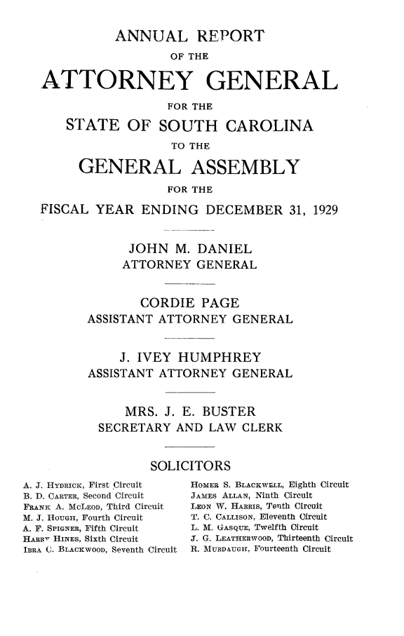 handle is hein.sag/sagsc0067 and id is 1 raw text is: ANNUAL REPORT
OF THE
ATTORNEY GENERAL
FOR THE
STATE OF SOUTH CAROLINA
TO THE
GENERAL ASSEMBLY
FOR THE
FISCAL YEAR ENDING DECEMBER 31, 1929
JOHN M. DANIEL
ATTORNEY GENERAL
CORDIE PAGE
ASSISTANT ATTORNEY GENERAL
J. IVEY HUMPHREY
ASSISTANT ATTORNEY GENERAL
MRS. J. E. BUSTER
SECRETARY AND LAW CLERK
SOLICITORS

A. J. HYDRICK, First Circuit
B. D. CARTER, Second Circuit
FRANK A. MCLEOD, Third Circuit
M. J. HOUGH, Fourth Circuit
A. F. SPIGNER, Fifth Circuit
HARRy HINES, Sixth Circuit
IBRA C. BLACKWOOD, Seventh Circuit

HOMER S. BLACKWR;LL, Eighth Circuit
JAMES ALLAN, Ninth Circuit
LEON W. HARRIS, Tenth Circuit
T. C. CALLISON, Eleventh Circuit
L. M. GASQUE, Twelfth Circuit
3. G. LEATHERWOOD, Thirteenth Circuit
R. MIURD&UG1-, Fourteenth Circuit


