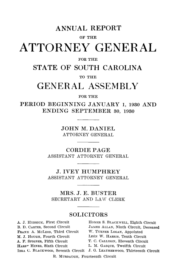 handle is hein.sag/sagsc0068 and id is 1 raw text is: ANNUAL REPORT
OF THE
ATTORNEY GENERAL
FOR THE
STATE OF SOUTH CAROLINA
TO THE
GENERAL ASSEMBLY
FOR THE
PERIOD BEGINNING JANUARY 1, 1930 AND
ENDING SEPTEMBER 30, 1930
JOHN M. DANIEL
ATTORNEY GENERAL
CORDIE PAGE
ASSISTANT ATTORNEY GENERAL
J. IVEY HUMPHREY
ASSISTANT ATTORNEY GENERAL
MRS. J. E. BUSTER
SECRETARY AND LAW CLERK
SOLICITORS
A. J. HYDRICK, First Circuit  HOMER S. BLACKWELL, Eighth Circuit
B. D. CARTER, Second Circuit  JAMES ALLAN, Ninth Circuit, Deceased
FRANK A. MCLEOD, Third Circuit  W. TURNER LOGAN, Appointed
M. J. HOUGH, Fourth Circuit  LE6N W. HARRIS, Tenth Circuit
A. F. SPIGNER, Fifth Circuit  T. C. CALLISON, Eleventh Circuit
HARRy HINES, Sixth Circuit  L. M. GASQUE, Twelfth Circuit
IBRA (3. BLACKWOOD, Seventh Circuit J. G. LEATHERWOOD, Thirteenth Circuit
R. MURDAUGH, Fourteenth Circuit


