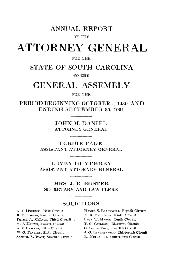 handle is hein.sag/sagsc0069 and id is 1 raw text is: ANNUAL REPORT
OF THE
ATTORNEY GENERAL
FOR THE
STATE OF SOUTH CAROLINA
TO THE
GENERAL ASSEMBLY
FOR THE
PERIOD BEGINNING OCTOBER 1, 1930, AND
ENDING SEPTEMBER 30, 1931
JOHN M. DANIEL
ATTORNEY GENERAL
CORDIE PAGE
ASSISTANT ATTORNEY GENERAL
J. IVEY HUMPHREY
ASSISTANT ATTORNEY GENERAL
MRS. J. E. BUSTER
SECRETARY AND LAW CLERK
SOLICITORS

A. J. HYIucK, First Circuit
B. D. CARTER, Second Circuit
FRANK A. McLEao, Third Circuit
M. J. HoUGe, Fourth Circuit
A. F. SPGuXFR, Fifth Circuit
W. G. FINDLEY, Sixth Circuit
SAMUEL R. WATT, Seventh Circuit

HomER S. BLACKWELL, Eighth Circuit
A. R. McGOWAN, Ninth Circuit
LEON W. HARRIS, Tenth Circuit
T. C. CALLISoN, Eleventh Circuit
G. LioYD FORD, Twelfth Circuit
J. G. LEATHERWOOD, Thirteenth Circuil
R. MURDAUGH, Fourteenth Circuit


